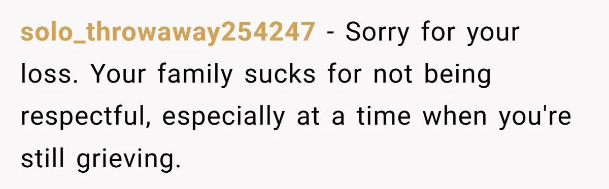 solo_throwaway254247 − Sorry for your loss. Your family sucks for not being respectful, especially at a time when you're still grieving.