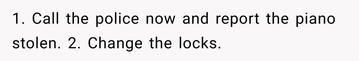 1. Call the police now and report the piano stolen. 2. Change the locks.