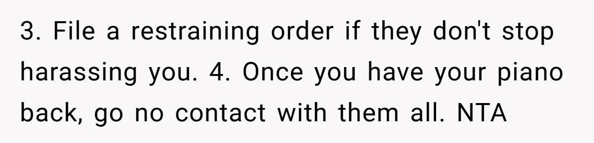 3. File a restraining order if they don't stop harassing you. 4. Once you have your piano back, go no contact with them all. NTA