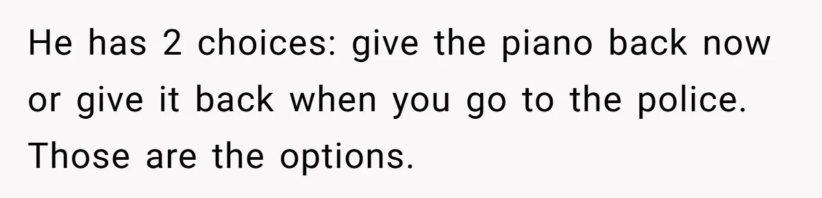 He has 2 choices: give the piano back now or give it back when you go to the police. Those are the options.