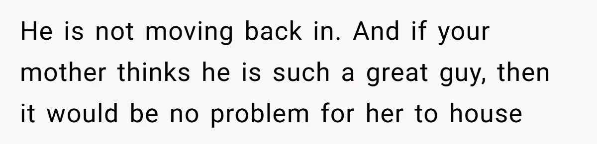 He is not moving back in. And if your mother thinks he is such a great guy, then it would be no problem for her to house