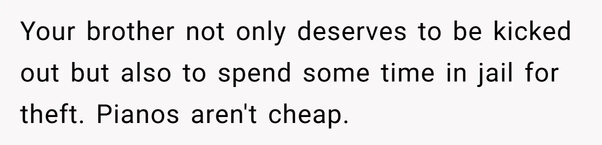 Your brother not only deserves to be kicked out but also to spend some time in jail for theft. Pianos aren't cheap.
