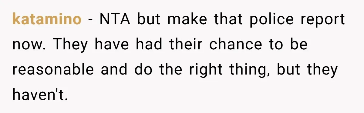 katamino − NTA but make that police report now. They have had their chance to be reasonable and do the right thing, but they haven't.