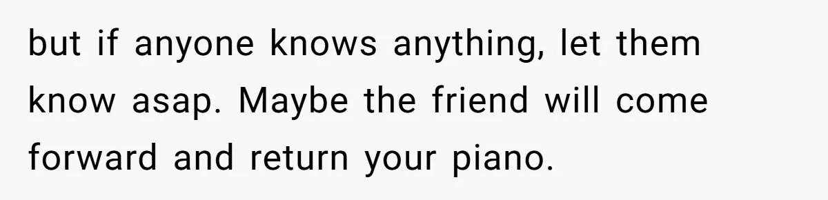 but if anyone knows anything, let them know asap. Maybe the friend will come forward and return your piano.