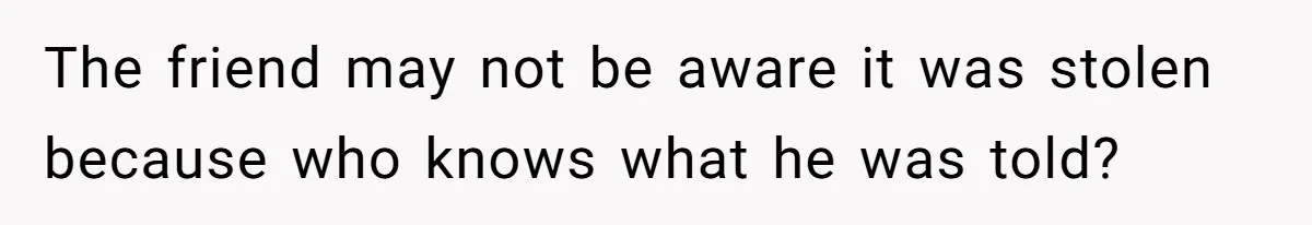 The friend may not be aware it was stolen because who knows what he was told?