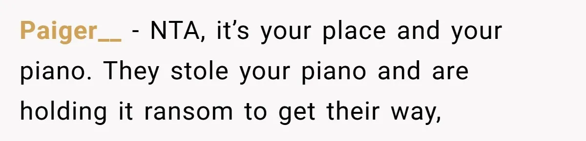 Paiger__ − NTA, it’s your place and your piano. They stole your piano and are holding it ransom to get their way,