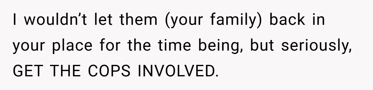 I wouldn’t let them (your family) back in your place for the time being, but seriously, GET THE COPS INVOLVED.