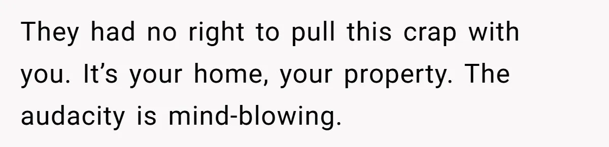 They had no right to pull this crap with you. It’s your home, your property. The audacity is mind-blowing.