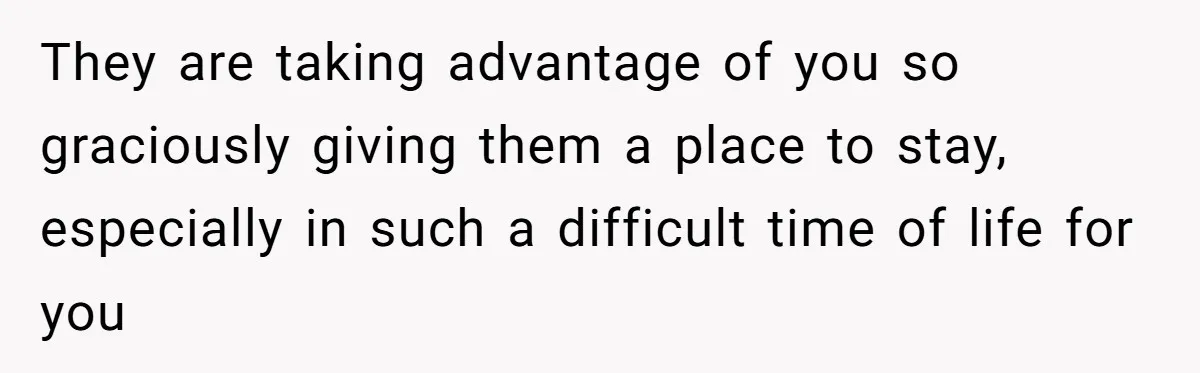 They are taking advantage of you so graciously giving them a place to stay, especially in such a difficult time of life for you