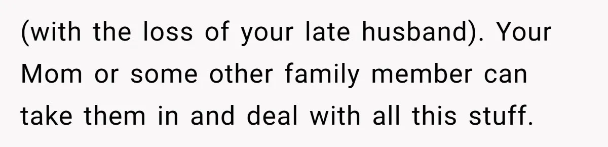 (with the loss of your late husband). Your Mom or some other family member can take them in and deal with all this stuff.