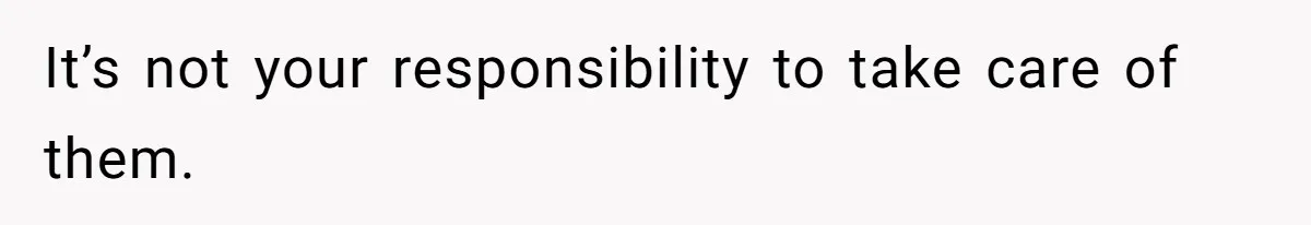 It’s not your responsibility to take care of them.