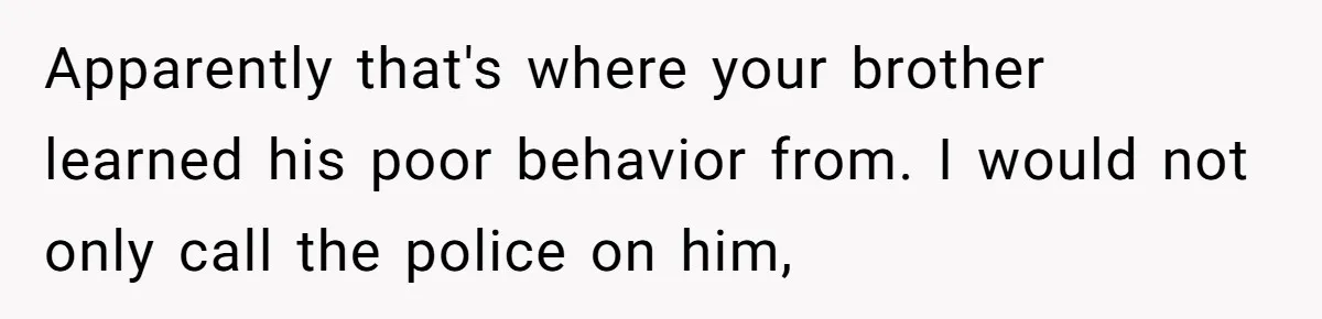 Apparently that's where your brother learned his poor behavior from. I would not only call the police on him,