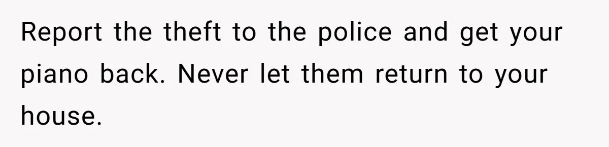 Report the theft to the police and get your piano back. Never let them return to your house.