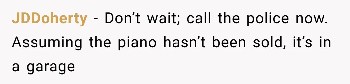 JDDoherty − Don’t wait; call the police now. Assuming the piano hasn’t been sold, it’s in a garage