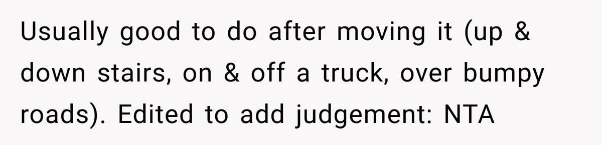 Usually good to do after moving it (up & down stairs, on & off a truck, over bumpy roads). Edited to add judgement: NTA