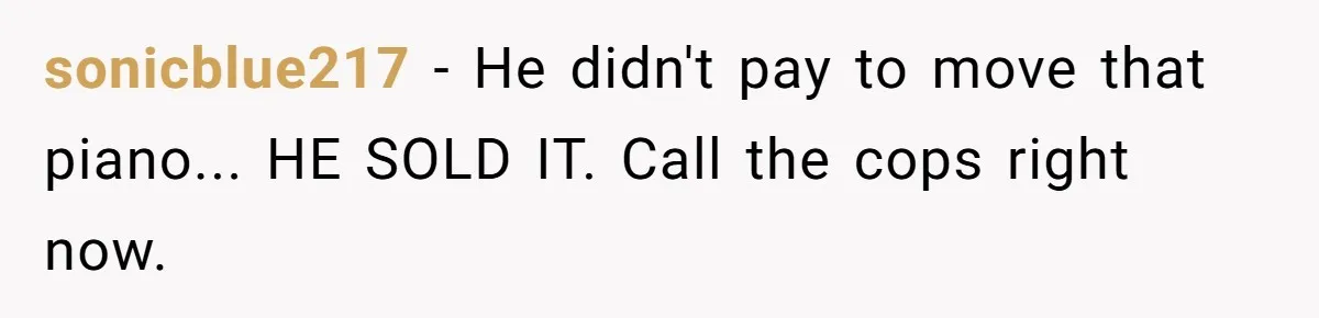 sonicblue217 − He didn't pay to move that piano... HE SOLD IT. Call the cops right now.