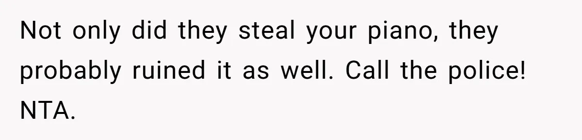 Not only did they steal your piano, they probably ruined it as well. Call the police! NTA.