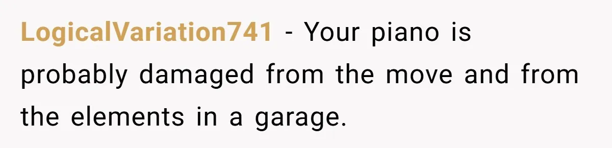 LogicalVariation741 − Your piano is probably damaged from the move and from the elements in a garage.