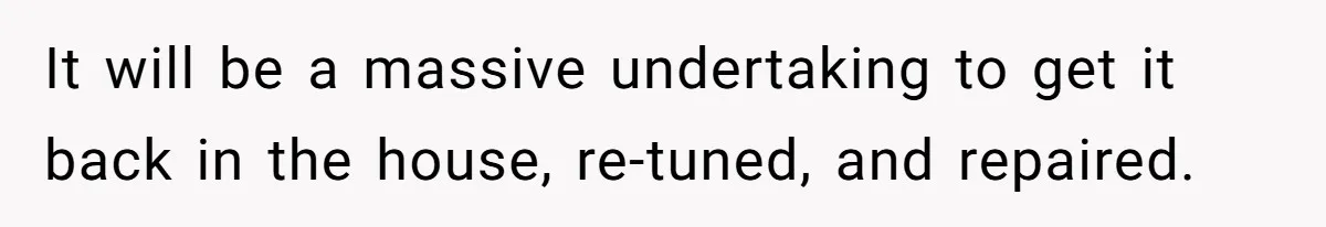 It will be a massive undertaking to get it back in the house, re-tuned, and repaired.