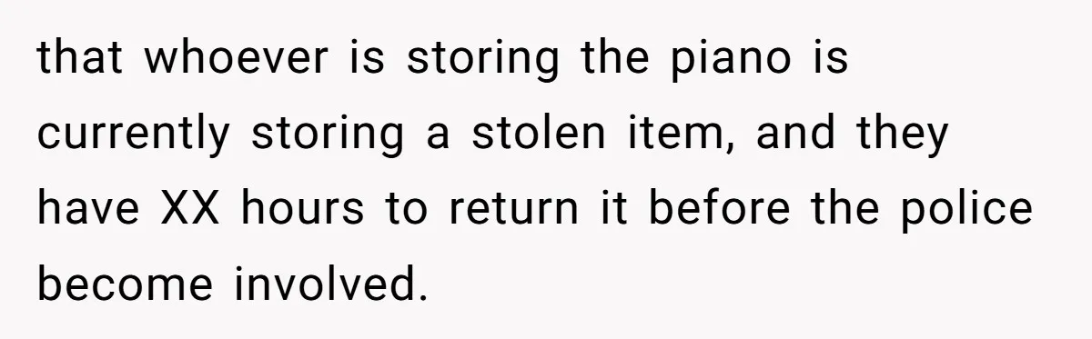 that whoever is storing the piano is currently storing a stolen item, and they have XX hours to return it before the police become involved.