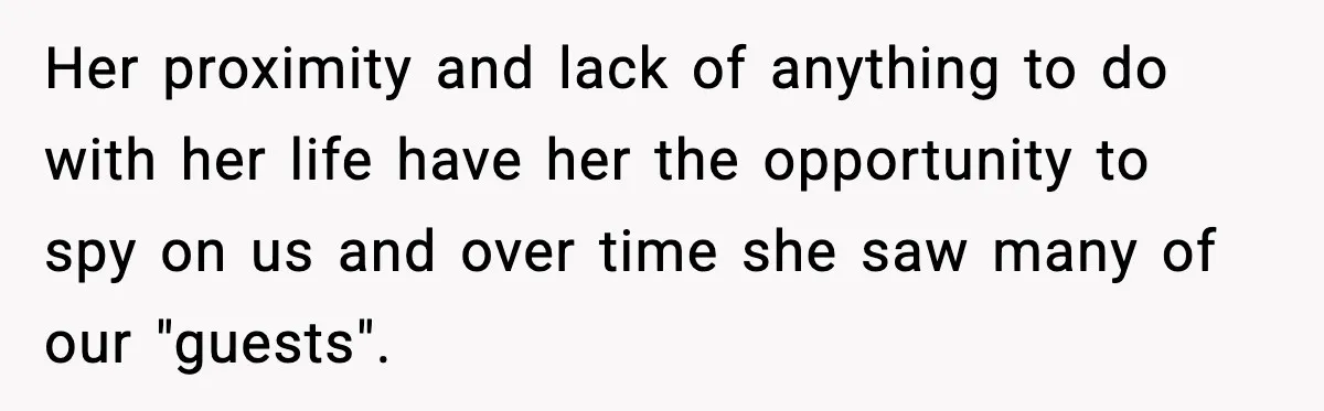 Her proximity and lack of anything to do with her life have her the opportunity to spy on us and over time she saw many of our "guests".