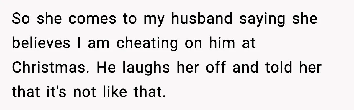 So she comes to my husband saying she believes I am cheating on him at Christmas. He laughs her off and told her that it's not like that.