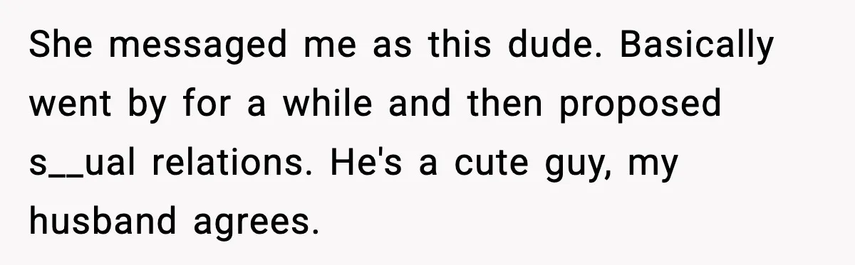 She messaged me as this dude. Basically went by for a while and then proposed s__ual relations. He's a cute guy, my husband agrees.