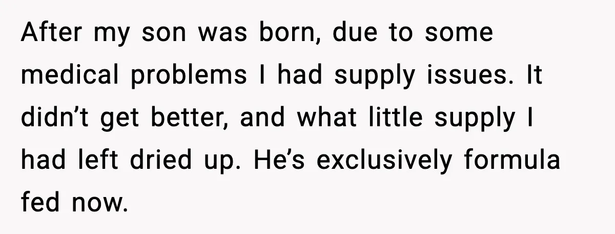 After my son was born, due to some medical problems I had supply issues. It didn’t get better, and what little supply I had left dried up. He’s exclusively formula...
