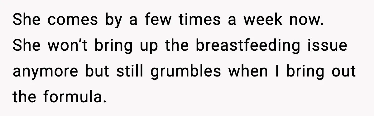 She comes by a few times a week now. She won’t bring up the breastfeeding issue anymore but still grumbles when I bring out the formula.