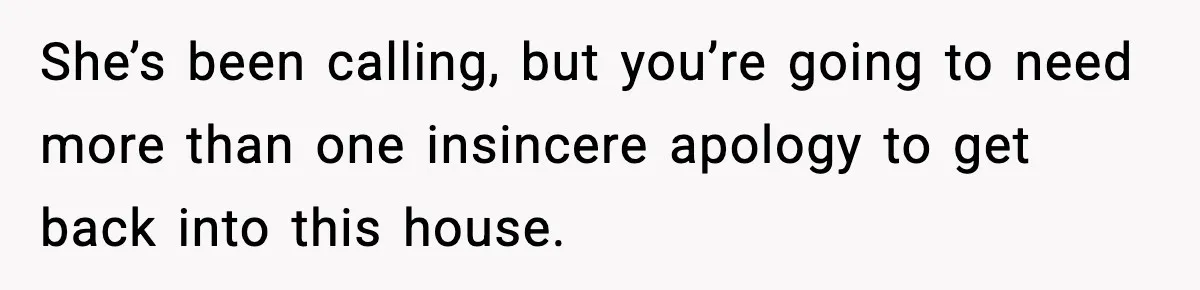 She’s been calling, but you’re going to need more than one insincere apology to get back into this house.