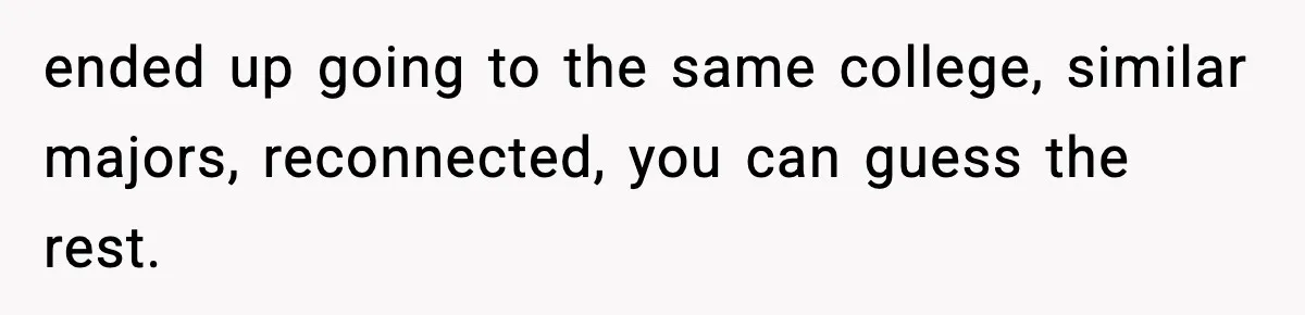 ended up going to the same college, similar majors, reconnected, you can guess the rest.