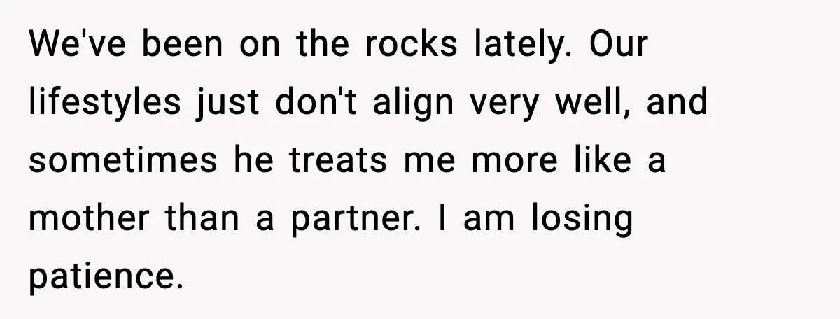 We've been on the rocks lately. Our lifestyles just don't align very well, and sometimes he treats me more like a mother than a partner. I am losing patience.
