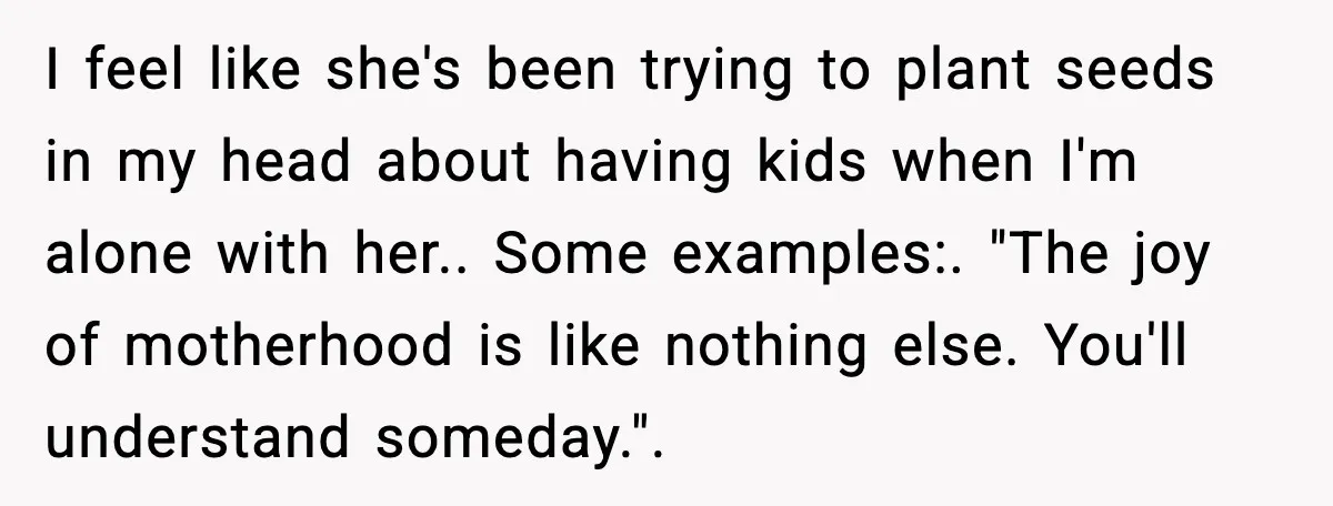 I feel like she's been trying to plant seeds in my head about having kids when I'm alone with her.. Some examples:. "The joy of motherhood is like nothing else....
