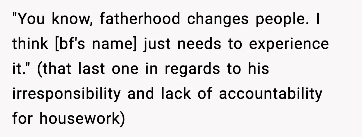 "You know, fatherhood changes people. I think [bf's name] just needs to experience it." (that last one in regards to his irresponsibility and lack of accountability for housework)