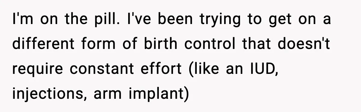 I'm on the pill. I've been trying to get on a different form of birth control that doesn't require constant effort (like an IUD, injections, arm implant)