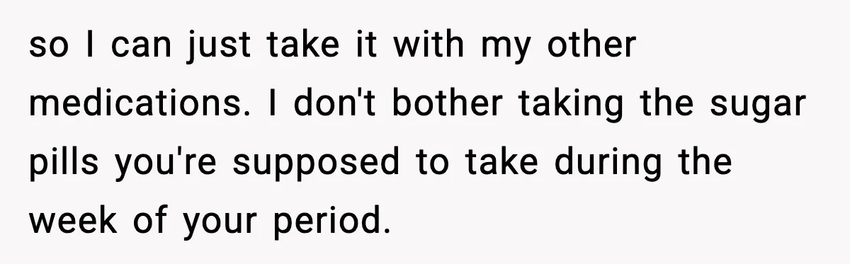 so I can just take it with my other medications. I don't bother taking the sugar pills you're supposed to take during the week of your period.