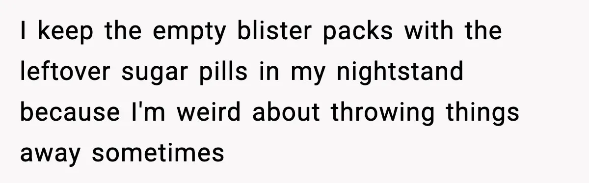 I keep the empty blister packs with the leftover sugar pills in my nightstand because I'm weird about throwing things away sometimes