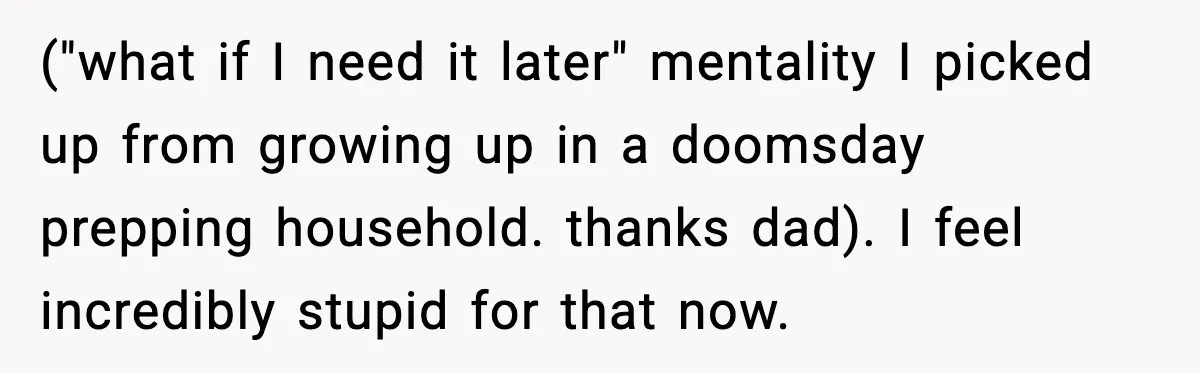 ("what if I need it later" mentality I picked up from growing up in a doomsday prepping household. thanks dad). I feel incredibly stupid for that now.
