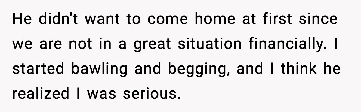 He didn't want to come home at first since we are not in a great situation financially. I started bawling and begging, and I think he realized I was serious.