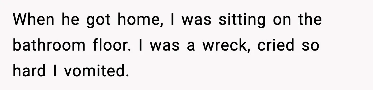 When he got home, I was sitting on the bathroom floor. I was a wreck, cried so hard I vomited.