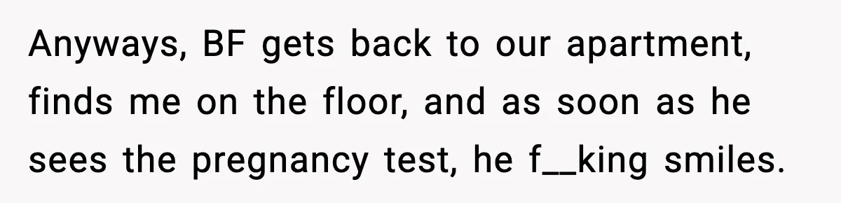 Anyways, BF gets back to our apartment, finds me on the floor, and as soon as he sees the pregnancy test, he f__king smiles.