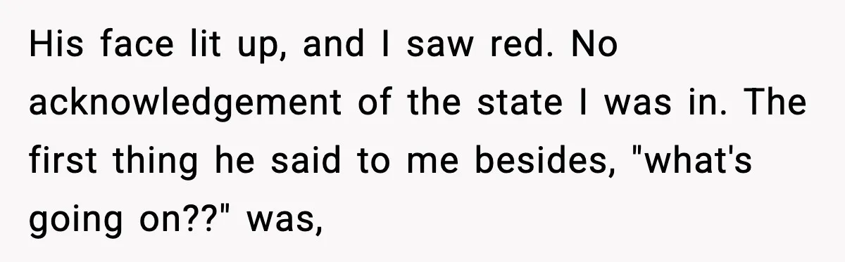 His face lit up, and I saw red. No acknowledgement of the state I was in. The first thing he said to me besides, "what's going on??" was,