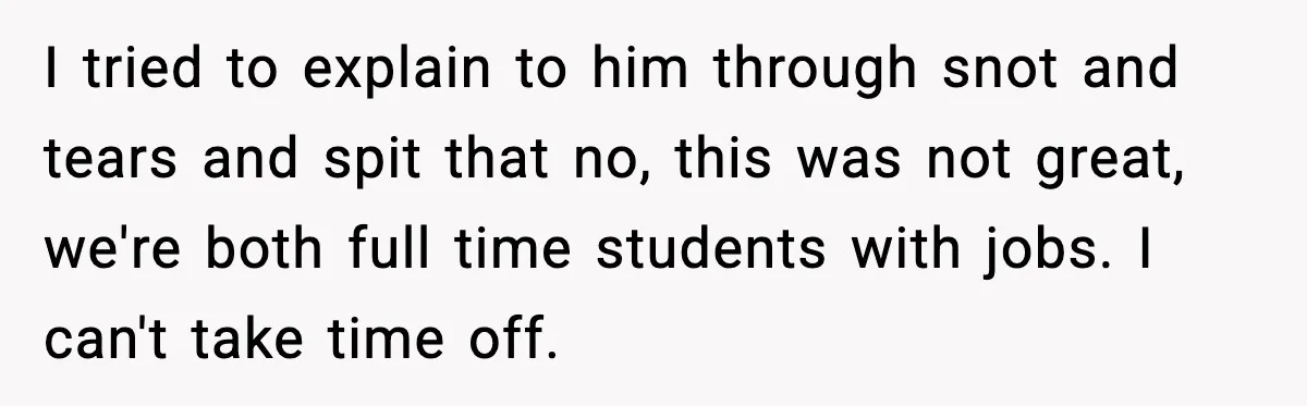 I tried to explain to him through snot and tears and spit that no, this was not great, we're both full time students with jobs. I can't take time off.