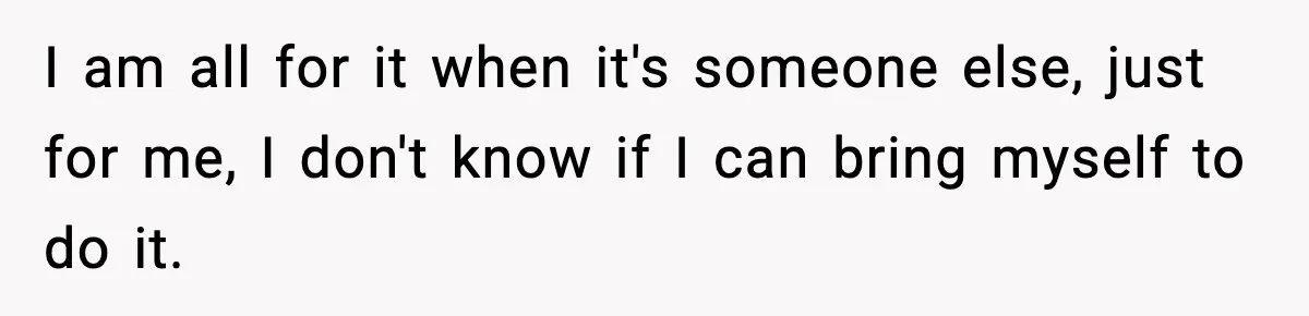 I am all for it when it's someone else, just for me, I don't know if I can bring myself to do it.