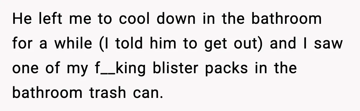 He left me to cool down in the bathroom for a while (I told him to get out) and I saw one of my f__king blister packs in the bathroom...