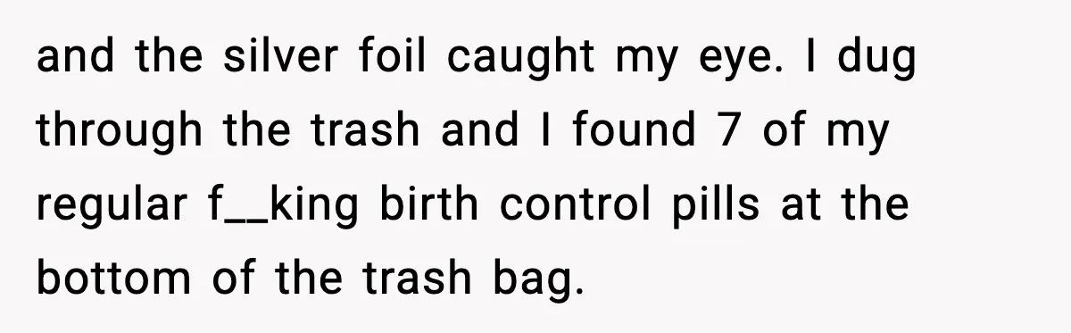 and the silver foil caught my eye. I dug through the trash and I found 7 of my regular f__king birth control pills at the bottom of the trash bag.