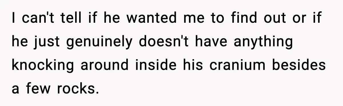 I can't tell if he wanted me to find out or if he just genuinely doesn't have anything knocking around inside his cranium besides a few rocks.