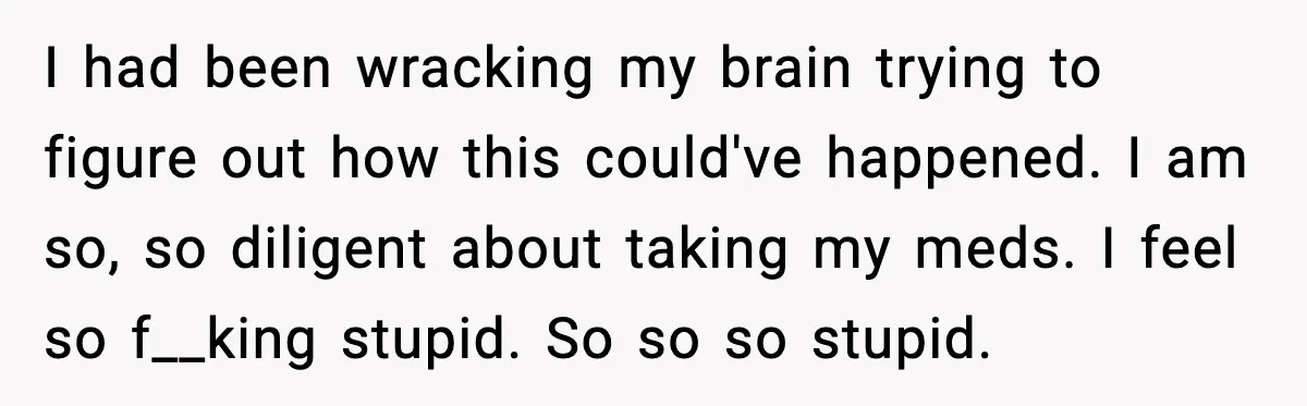 I had been wracking my brain trying to figure out how this could've happened. I am so, so diligent about taking my meds. I feel so f__king stupid. So so...