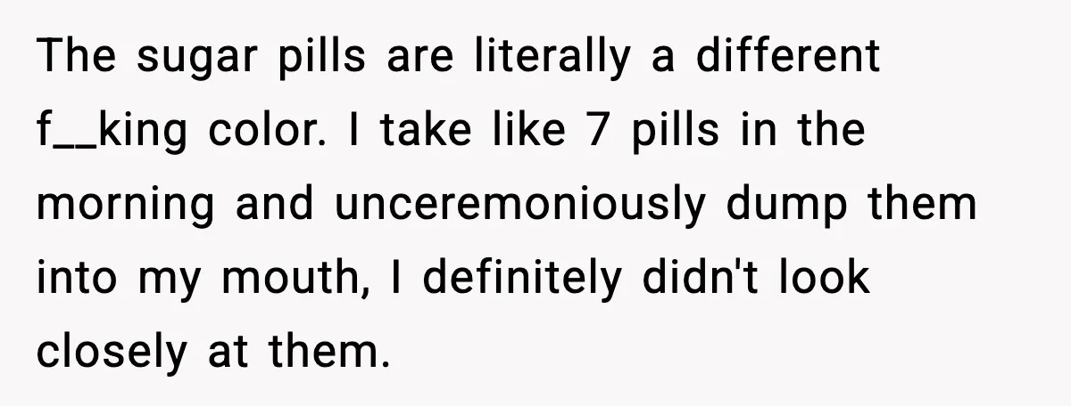 The sugar pills are literally a different f__king color. I take like 7 pills in the morning and unceremoniously dump them into my mouth, I definitely didn't look closely at...