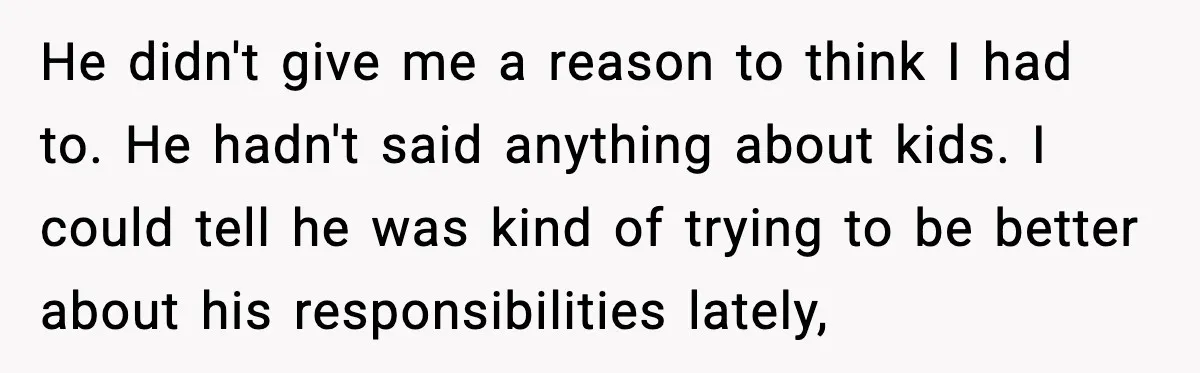 He didn't give me a reason to think I had to. He hadn't said anything about kids. I could tell he was kind of trying to be better about his...